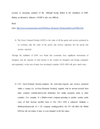 accurate in measuring standard of life. Although having limited in the calculation of GDP, 
finding an alternative indicator of GDP is also very difficult. 
Read 
more: http://www.investorwords.com/2240/Gross_Domestic_Product.html#ixzz239PIzVA6 
4) The Gross National Product (GNP) is the value of all the goods and services produced in 
an economy, plus the value of the goods and services imported, less the goods and 
services exported. 
Through the definition of GNP was found that economies have significant involvement of 
foreigners and the majority of total income in the country by foreigners and foreign companies 
and repatriated, as the case of many less developed countries GNP, GDP will grow much more. 
5) GNI: Gross National Income comprises the total value of goods and services produced 
within a country (i.e. its Gross Domestic Product), together with its income received from 
other countries (notably interest and dividends), less similar payments made to other 
countries. For example, if a British-owned company operating in another country sends 
some of their incomes (profits) back to UK, UK’s GNI is enhanced. Similarly, a 
British production unit of a US company sending profit to the US will affect the British 
GNI but will not reduce it since it is not included in the first place. 
 