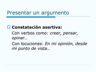 Presentar un argumento Constatación asertiva: Con verbos como:  creer, pensar, opinar… Con locuciones:  En mi opinión, desde mi punto de vista.. 