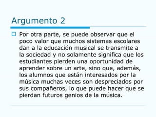 Argumento 2 Por otra parte, se puede observar que el poco valor que muchos sistemas escolares dan a la educación musical se transmite a la sociedad y no solamente significa que los estudiantes pierden una oportunidad de aprender sobre un arte, sino que, además, los alumnos que están interesados por la música muchas veces son despreciados por sus compañeros, lo que puede hacer que se pierdan futuros genios de la música. 