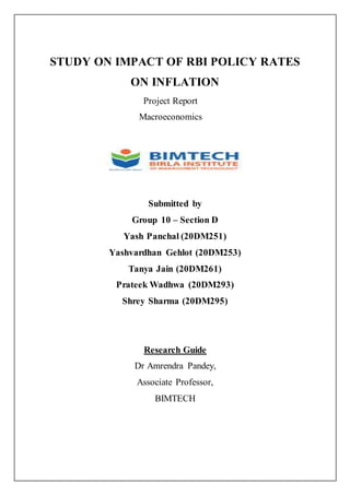STUDY ON IMPACT OF RBI POLICY RATES
ON INFLATION
Project Report
Macroeconomics
Submitted by
Group 10 – Section D
Yash Panchal (20DM251)
Yashvardhan Gehlot (20DM253)
Tanya Jain (20DM261)
Prateek Wadhwa (20DM293)
Shrey Sharma (20DM295)
Research Guide
Dr Amrendra Pandey,
Associate Professor,
BIMTECH
 