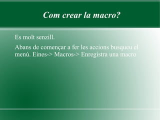 Com crear la macro?

Es molt senzill.
Abans de començar a fer les accions busqueu el
menú. Eines-> Macros-> Enregistra una macro
 