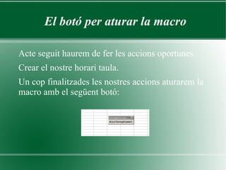 El botó per aturar la macro

Acte seguit haurem de fer les accions oportunes.
Crear el nostre horari taula.
Un cop finalitzades les nostres accions aturarem la
macro amb el següent botó:
 