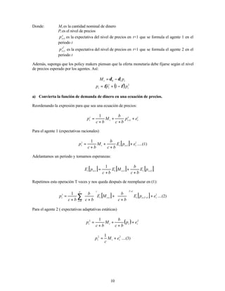 10
Donde: Mt es la cantidad nominal de dinero
Pt es el nivel de precios
e
t
p 1
+ es la expectativa del nivel de precios en t+1 que se formula el agente 1 en el
periodo t
2
1
e
t
p + es la expectativa del nivel de precios en t+1 que se formula el agente 2 en el
periodo t
Además, suponga que los policy makers piensan que la oferta monetaria debe fijarse según el nivel
de precios esperado por los agentes. Así:
t
t p
M 1
0 δ
δ −
=
( ) 2
1
1 t
t
t p
p
p φ
φ −
+
=
a) Convierta la función de demanda de dinero en una ecuación de precios.
Reordenando la expresión para que sea una ecuación de precios:
i
t
e
t
t
i
t e
p
b
c
b
M
b
c
p +
+
+
+
= +1
1
Para el agente 1 (expectativas racionales)
[ ] 1
1
1 1
t
t
t
t
t e
p
E
b
c
b
M
b
c
p +
+
+
+
= + .....(1)
Adelantamos un periodo y tomamos esperanzas:
[ ] [ ] [ ]
2
1
1
1
+
+
+
+
+
+
= t
t
t
t
t
t p
E
b
c
b
M
E
b
c
p
E
Repetimos esta operación T veces y nos queda después de reemplazar en (1):
[ ] [ ] 1
1
1
0
1 1
t
T
t
t
T
i
t
t
i
T
i
t e
p
E
b
c
b
M
E
b
c
b
b
c
p +






+
+






+
+
= +
+
+
+
=
∑ ....(2)
Para el agente 2 ( expectativas adaptativas estáticas)
( ) 2
2 1
t
t
t
t e
p
b
c
b
M
b
c
p +
+
+
+
=
2
2 1
t
t
t e
M
c
p +
= ....(3)
 