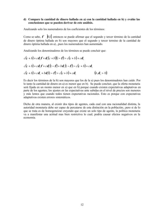 12
d) Compare la cantidad de dinero hallada en a) con la cantidad hallada en b) y evalúe las
conclusiones que se pueden derivar de este análisis.
Analizando solo los numeradores de los coeficientes de los términos:
Como se sabe, ] [
1
,
0
∈
φ entonces se puede afirmar que el segundo y tercer término de la cantidad
de dinero óptima hallada en b) son mayores que el segundo y tercer termino de la cantidad de
dinero óptima hallada en a) , pues los numeradores han aumentado.
Analizando los denominadores de los términos se puede concluir que:
( ) ( )( ) ( ) 1
1
1 1 δ
φ
δ
φ
δ c
b
c
c
b
c
c
b
c
c +
+
−
+
+
+
+ f
( ) ( ) ( ) ( ) 1
1
1
1 1
1 δ
φ
δ
φ
δ
φ
δ c
b
c
c
b
c
c
b
c
c +
+
−
+
−
+
+
+ f
( ) ( ) ( ) 1
1
1 1 δ
φ
δ
δ c
b
c
c
b
c
b
c
c +
+
−
+
+
+ f ( )
0
, 1 f
δ
b
Es decir los términos de la b) son mayores que los de la a) pues los denominadores han caído. Por
lo tanto la cantidad de dinero en a) es menor que en b). Se puede concluir, que la oferta monetaria
será fijada en un monto menor en a) que en b) porque cuando existen expectativas adaptativas en
parte de los agentes; los ajustes en las expectativas ante subidas en el nivel de precios son menores
y más lentos que cuando todos tienen expectativas racionales. Esto es porque con expectativas
adaptativas existen errores sistemáticos.
Dicho de otra manera, al existir dos tipos de agentes, cada cual con una racionalidad distinta, la
autoridad monetaria debe ser capaz de percatarse de esta distinción en la población.; pero si de lo
que se trata es de homogeneizar creyendo que existe un solo tipo de agente, la política monetaria
va a manifestar una actitud mas bien restrictiva lo cual; podría causar efectos negativos en la
economía.
 