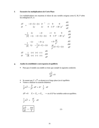 16
f. Encuentre los multiplicadores de Corto Plazo
Los multiplicadores nos muestran el efecto de una variable exógena como G, M, P sobre
las endógenas (Y, r)


















−
−







 −
−
−
=








−
dP
dM
dG
p
M
P
Li
Ly
Ir
Iy
Cy
dr
dY
2
1
/
/
1
0
0
0
1
)
1
(


















−
−








−
−
−
−
−
=
dP
dM
dG
p
M
P
Iy
Cy
Ly
Ir
Li
A 2
/
/
1
0
0
0
1
)
1
(
1






















−
−
+
−
−
−
−
−
=
dP
dM
dG
Iy
Cy
p
M
p
M
Ir
Iy
Cy
p
Ly
p
Ir
Li
A )
1
(
)
1
(
1
/
1
2
2


















+
−
+
−
+
+
=








dP
dM
dG
A
dr
dY
)
(
)
(
)
(
)
(
)
(
)
(
1
g. Analice la estabilidad o convergencia al equilibrio
§ Para que el modelo sea estable se tiene que cumplir la siguiente condición:
0
<
•
dP
P
d
§ Se asume que Y
Y = se alcanza en el largo plazo (en el equilibrio
§ Vamos a analizar la ecuación dinámica
dY
y
H
dP
P
P
P
d
P 







=
−
•
•
1
'
1
2
→
=
=
= +
+ n
t
t
t P
P
P
dP 1
0 en el LP las variables están en equilibrio.
dY
y
H
P
d
p 







=
• '
1
Y
PH
dY
P
d '
=
•
(1)
 