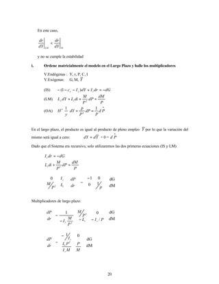 20
En este caso,
IS
LM dY
dr
dY
dr
<
y no se cumple la estabilidad
i. Ordene matricialmente el modelo en el Largo Plazo y halle los multiplicadores
V.Endógenas : Y, r, P, C, I
V.Exógenas: G, M, Y
(IS) dG
dr
I
dY
I
c r
y
y −
=
+
−
−
− )
1
(
(LM)
P
dM
dP
P
M
di
L
dY
L i
y =
+
+ 2
(OA)
•
=
+








′ P
d
P
dP
P
p
dY
y
H
1
1
2
&
En el largo plazo, el producto es igual al producto de pleno empleo Y por lo que la variación del
mismo será igual a cero: Y
d
dY = = 0 =
•
P
d
Dado que el Sistema era recursivo, solo utilizaremos las dos primeras ecuaciones (IS y LM)
dG
dr
Ir −
=
P
dM
dP
P
M
di
Li =
+ 2








i
r
L
P
M
I
2
0








dr
dP
=







−
p
1
0
0
1








dM
dG
Multiplicadores de largo plazo:








dr
dP
=
2
1
P
M
Ir
−








−
− P
I
L
P
M
r
i /
0
2








dM
dG








dr
dP
=











−
M
P
M
I
P
L
I
r
i
r
2
0
1








dM
dG
 