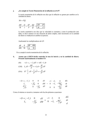 21
j. ¿Se cumple la Teoría Monetarista de la inflación en el LP?
La teoría monetarista de la inflación nos dice que la inflación se genera por cambios en la
cantidad de dinero.
PQ
Mv =
→
+
=
+
Q
dQ
P
dP
v
dv
M
dM
P
dP
M
dM
=
La teoría cuantitativa nos dice que la velocidad es constante y como la producción está
dada, es decir estamos en una situación de pleno empleo, todo incremento en la cantidad
de dinero se traducirá en cambios en precios.
Analizando los multiplicadores de LP:
→
=
M
P
dM
dP
M
dM
p
dP
=
∴ Si se cumple la teoría monetarista de la inflación.
k. Asuma que el BCR decide controlar la tasa de interés y no la cantidad de dinero.
Presente matricialmente el modelo CP.
(IS) dr
I
dG
dY
I
c r
y
y −
−
=
−
−
− )
1
(
(LM) dP
P
M
di
L
P
dM
dY
L i
y 2
−
−
=
−
(OA) dP
P
p
P
d
P
dY
y
H 2
1
1 &
−
=
−








′
•














−
′
−
−
−
−
P
y
H
P
L
I
c
y
y
y
1
0
0
1
0
0
)
1
(










dP
dM
dY
=














−
−
−
−
−
2
2
i
r
P
p
0
0
P
M
L
0
0
I
1
& 









dP
dr
dG
Como el sistema es recursivo, tomamos solo las dos primeras ecuaciones:


















−
−
−
=
















−
−
−
−
d
dr
dG
P
M
L
I
dM
dY
P
L
I
c
i
r
y
y
y
2
0
0
1
1
0
)
1
(
 
