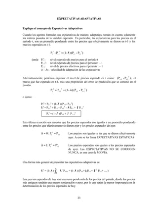 23
EXPECTATIVAS ADAPTATIVAS
Explique el concepto de Expectativas Adaptativas
Cuando los agentes formulan sus expectativas de manera adaptativa, toman en cuenta solamente
los valores pasados de la variable esperada. En particular, las expectativas para los precios en el
periodo t, son un promedio ponderado entre los precios que efectivamente se dieron en t-1 y los
precios esperados en t-1.
)
P
-
(P
)
-
(1
P
-
P
e
1
-
t
1
-
t
e
1
-
t
e
t
λ
=
donde Pt
e
: nivel esperado de precios para el periodo t
Pt-1
e
: nivel esperado de precios para el periodo t – 1
Pt-1: nivel de precios efectivos para el periodo t – 1
)
1
( λ
− : velocidad de adaptación de las expectativas
Alternativamente, podemos expresar el nivel de precios esperado en t como: )
P
-
(P
e
1
-
t
1
-
t , el
precio que fue esperado en t-1, más una proporción del error de predicción que se cometió en el
pasado
)
P
-
(P
)
-
(1
P
P
e
1
-
t
1
-
t
e
1
-
t
e
t λ
+
=
o como:
Pt
e
= Pt-1
e
+ (1-λ) (Pt-1- Pt-1
e
)
Pt
e
= Pt-1
e
+ Pt-1 – Pt-1
e
- λPt-1 + λ Pt-1
e
)
P
P
)
-
(1
P
e
1
-
t
1
-
t
e
t
λ
+
λ
=
Esta última ecuación nos muestra que los precios esperados son iguales a un promedio ponderado
entre los precios que efectivamente se dieron ayer y los precios esperados de ayer.
1
t
e
t
P
P
:
0 −
=
=
λ Los precios son iguales a los que se dieron efectivamente
ayer. A esto se les llama EXPECTATIVAS ESTATICAS
e
1
t
e
t
P
P
:
1 −
=
=
λ Los precios esperados son iguales a los precios esperados
de ayer. Las EXPECTATIVAS NO SE CORRIGEN
NUNCA, es una caso de MIOPIA.
Una forma más general de presentar las expectativas adaptativas es:
Pt
e
= (1- λ) ∑
∞
=0
i
λi
Pt-i-1 = (1-λ) (Pt-1+λPt-1 + λ 2
Pt-2+ K )
Los precios esperados de hoy son una suma ponderada de los precios del pasado, donde los precios
más antiguos tendrán una menor ponderación o peso, por lo que serán de menor importancia en la
determinación de los precios esperados de hoy.
Pt
e
= (1- λ ) Pt-1 + λ P t-1
e
 