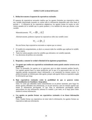 24
EXPECTATIVAS RACIONALES
1. Defina brevemente el supuesto de expectativas racionales
El supuesto de expectativas racionales implica que los agentes formulan sus expectativas sobre
una variable determinada tomando en cuenta toda la información disponible para ellos hasta el
período t. A diferencia de las expectativas adaptativas, los agentes toman en cuenta no sólo
valores pasados de la variable que se quiere predecir; si no también de otras que afectan a esta
variable.
Matemáticamente: [ ]
t
t
e
t E Ω
Π
=
Π +
+ |
1
1
Alternativamente, podemos expresar las expectativas sobre una variable como:
[ ]
1
1 +
+ Π
=
Π t
t
e
t E
De esta forma, bajo expectativas racionales se supone que se conoce:
§ El modelo de comportamiento, es decir se conocen todas las variables que explican la variable
que se espera.
§ Tanto los valores pasados como las variables que afectarán a mi variable esperada.
§ Las decisiones de política son conocidas
2. Responda y comente la verdad o falsedad de las siguientes proposiciones.
a. Un agente que realiza sus expectativas racionalmente nunca puede cometer errores en su
predicción.
Falso. En promedio, los agentes no se equivocan; pero en algún momento podrían hacerlo.
Los agentes quieren hacer su mejor predicción, por lo que si se equivocaron una vez, en el
siguiente período incorporarán mayor información y no cometerán los mismos errores. La
predicción puede ser distinta para cada agente, porque cada agente forma su expectativa según
la información que tenga.
b. Bajo expectativas racionales existe la posibilidad de que se generen rentas
extraordinarias en el mediano y largo plazo.
Falso. Es cierto que obtendrán rentas extraordinarias en un primer momento; pero luego los
demás agentes obtendrán esta información, ya sea por terceros o por los mismos agentes que
tenían la información privilegiada. El que tiene la información privilegiada querrá
aprovecharse de esta información, entonces la venderá y por tanto, en el largo plazo todos
tendrán la misma información.
c. Los agentes no pueden formar sus expectativas racionales si no tienen información
perfecta.
Falso. Pueden formar sus expectativas sin tener toda la información, los agentes forman sus
expectativas dada una información.
 