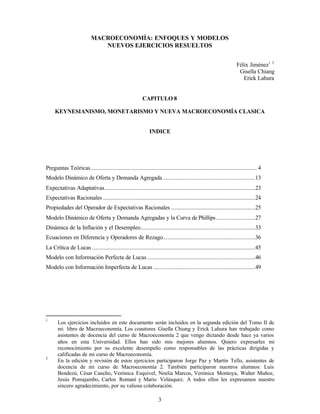 3
MACROECONOMÍA: ENFOQUES Y MODELOS
NUEVOS EJERCICIOS RESUELTOS
Félix Jiménez1 2
Gisella Chiang
Erick Lahura
CAPITULO 8
KEYNESIANISMO, MONETARISMO Y NUEVA MACROECONOMÍA CLASICA
INDICE
Preguntas Teóricas.......................................................................................................... 4
Modelo Dinámico de Oferta y Demanda Agregada...........................................................13
Expectativas Adaptativas................................................................................................23
Expectativas Racionales .................................................................................................24
Propiedades del Operador de Expectativas Racionales......................................................25
Modelo Dinámico de Oferta y Demanda Agregadas y la Curva de Phillips.........................27
Dinámica de la Inflación y el Desempleo.........................................................................33
Ecuaciones en Diferencia y Operadores de Rezago...........................................................36
La Crítica de Lucas ........................................................................................................45
Modelo con Información Perfecta de Lucas.....................................................................46
Modelo con Información Imperfecta de Lucas .................................................................49
1
Los ejercicios incluidos en este documento serán incluidos en la segunda edición del Tomo II de
mi libro de Macroeconomía. Los coautores Gisella Chiang y Erick Lahura han trabajado como
asistentes de docencia del curso de Macroeconomía 2 que vengo dictando desde hace ya varios
años en esta Universidad. Ellos han sido mis mejores alumnos. Quiero expresarles mi
reconocimiento por su excelente desempeño como responsables de las prácticas dirigidas y
calificadas de mi curso de Macroeconomía.
2
En la edición y revisión de estos ejercicios participaron Jorge Paz y Martín Tello, asistentes de
docencia de mi curso de Macroeconomía 2. También participaron nuestros alumnos: Luis
Bendezú, César Cancho, Verónica Esquivel, Noelia Marcos, Verónica Montoya, Walter Muñoz,
Jesús Pomajambo, Carlos Romaní y Mario Velásquez. A todos ellos les expresamos nuestro
sincero agradecimiento, por su valiosa colaboración.
 