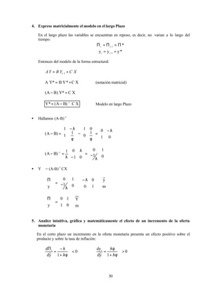 30
4. Exprese matricialmente el modelo en el largo Plazo
En el largo plazo las variables se encuentran en reposo, es decir, no varian a lo largo del
tiempo:
*
1
t
t
Π
=
Π
=
Π −
*
y
y
y 1
t
t
=
= −
Entonces del modelo de la forma estructural:
X
C
Y
B
Y
A t +
= −1
X
C
*
Y
B
*
Y
A +
= (notación matricial)
X
C
*
Y
)
B
A
( =
−
X
C
)
B
A
(
*
Y 1
−
−
= Modelo en largo Plazo
• Hallamos (A-B)–1







 λ
−
=








φ
−








φ
λ
−
=
−
0
1
0
1
0
0
1
1
1
1
)
B
A
(








λ
−
=








−
λ
λ
=
− −
0
1
1
0
0
1
0
1
)
B
A
( 1
• Y ∗
= (A-B)-1
CX















 λ
−








λ
−
=







Π
∗
∗
m
y
1
0
0
0
1
1
0
y








=







Π
∗
∗
0
1
1
0
y 







m
Y
5. Analice intuitiva, gráfica y matemáticamente el efecto de un incremento de la oferta
monetaria
En el corto plazo un incremento en la oferta monetaria presenta un efecto positivo sobre el
producto y sobre la tasa de inflación:
0
1
y
d
d t
<
λφ
+
λ
−
=
Π
0
1
y
d
dyt
>
λφ
+
λφ
=
 
