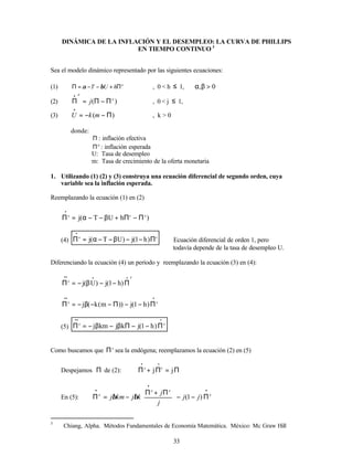 33
DINÁMICA DE LA INFLACIÓN Y EL DESEMPLEO: LA CURVA DE PHILLIPS
EN TIEMPO CONTINUO 3
Sea el modelo dinámico representado por las siguientes ecuaciones:
(1) e
h
U
T Π
+
−
−
=
Π β
α , 0 < h ≤ 1, 0
, >
β
α
(2) )
( e
e
j Π
−
Π
=
Π
•
, 0 < j ≤ 1,
(3) )
( Π
−
−
=
•
m
k
U , k > 0
donde:
Π : inflación efectiva
e
Π : inflación esperada
U: Tasa de desempleo
m: Tasa de crecimiento de la oferta monetaria
1. Utilizando (1) (2) y (3) construya una ecuación diferencial de segundo orden, cuya
variable sea la inflación esperada.
Reemplazando la ecuación (1) en (2)
)
h
U
T
(
j e
e
e
Π
−
Π
+
β
−
−
α
=
Π
•
(4)
e
e
)
h
1
(
j
)
U
T
(
j Π
−
−
β
−
−
α
=
Π
•
Ecuación diferencial de orden 1, pero
todavía depende de la tasa de desempleo U.
Diferenciando la ecuación (4) un período y reemplazando la ecuación (3) en (4):
e
e
)
h
1
(
j
)
U
(
j
•
•
•
•
Π
−
−
β
−
=
Π
•
•
•
Π
−
−
Π
−
−
β
−
=
Π e
e
)
h
1
(
j
))
m
(
k
(
j
(5)
•
•
•
Π
−
−
Π
β
−
β
−
=
Π e
e
)
h
1
(
j
k
j
km
j
Como buscamos que e
Π sea la endógena; reemplazamos la ecuación (2) en (5)
Despejamos Π de (2): Π
=
Π
+
Π
•
•
j
j e
e
En (5):
•
•
•
Π
−
−










Π
+
Π
−
=
Π e
e
e
e
j
j
j
j
k
j
km
j )
1
(
β
β
3
Chiang, Alpha. Métodos Fundamentales de Economía Matemática. México: Mc Graw Hill
 