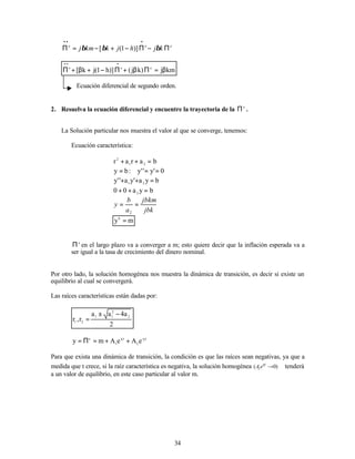 34
e
e
e
k
j
h
j
k
km
j Π
−
Π
−
+
−
=
Π
•
•
•
β
β
β )]
1
(
[
km
j
)
k
j
(
)]
h
1
(
j
k
[ e
e
e
β
=
Π
β
+
Π
−
+
β
+
Π
•
•
•
Ecuación diferencial de segundo orden.
2. Resuelva la ecuación diferencial y encuentre la trayectoria de la e
Π .
La Solución particular nos muestra el valor al que se converge, tenemos:
Ecuación característica:
b
a
r
a
r 2
1
2
=
+
+
0
'
y
'
'
y
:
b
y =
=
=
b
y
a
'
y
a
'
'
y 2
1
=
+
+
b
y
a
0
0 2
=
+
+
jbk
jbkm
a
b
y =
=
2
m
yb
=
e
Π en el largo plazo va a converger a m; esto quiere decir que la inflación esperada va a
ser igual a la tasa de crecimiento del dinero nominal.
Por otro lado, la solución homogénea nos muestra la dinámica de transición, es decir si existe un
equilibrio al cual se convergerá.
Las raíces características están dadas por:
2
a
4
a
a
r
,
r
2
2
1
1
2
1
−
±
=
t
r
2
t
r
1
e 2
1
e
A
e
A
m
y +
+
=
Π
=
Para que exista una dinámica de transición, la condición es que las raíces sean negativas, ya que a
medida que t crece, si la raíz característica es negativa, la solución homogénea )
0
( →
t
r
i
i
e
A tenderá
a un valor de equilibrio, en este caso particular al valor m.
 