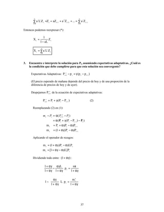 37
∑
=
+
+
+
∑ =
∞
=
−
−
−
∞
= 0
i
i
t
i
2
t
2
1
t
t
0
i
t
i
i
Z
a
...
Z
a
aZ
Z
Z
L
a
Entonces podemos reexpresar (*):
t
t
Z
aL
1
1
X
−
=
∑
=
∞
=0
i
t
i
i
t
Z
L
a
X
3. Encuentre e interprete la solución para Pt, asumiendo expectativas adaptativas. ¿Cuál es
la condición que debe cumplirse para que esta solución sea convergente?
Expectativas Adaptativas: )
p
p
(
p
P 1
t
t
t
e
1
t −
+
−
γ
=
−
(El precio esperado de mañana depende del precio de hoy y de una proporción de la
diferencia de precios de hoy y de ayer).
Despejamos e
1
t
P +
de la ecuación de expectativas adaptativas:
)
P
P
(
P
P 1
t
t
t
e
1
t −
+
−
γ
+
= (2)
Reemplazando (2) en (1):
)
( 1 t
e
t
t
t P
P
P
m −
α
=
− +
)
P
)
P
P
(
P
( t
1
t
t
t
/
−
−
γ
+
/
α
= −
1
t
t
t
t
P
P
P
m −
αγ
−
αγ
+
=
1
t
t
t
P
P
)
1
(
m −
αγ
−
αγ
+
=
Aplicando el operador de rezagos:
t
t
t
LP
P
)
1
(
m αγ
−
αγ
+
=
t
t
P
]
L
1
[
m αγ
−
αγ
+
=
Dividiendo todo entre: )
1
( αγ
+ :
αγ
+
=






αγ
+
αγ
−
αγ
+
αγ
+
1
mt
p
1
L
1
1
t
αγ
+
=














αγ
+
αγ
−
1
m
p
L
1
1
x
t
t
 