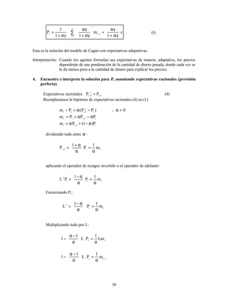 39
c
1
m
1
1
1
P i
t
i
0
i
t 







αγ
+
αγ
+








αγ
+
αγ
∑
αγ
+
= −
∞
=
(I)
Esta es la solución del modelo de Cagan con expectativas adaptativas.
Interpretación: Cuando los agentes formulan sus expectativas de manera adaptativa, los precios
dependerán de una ponderación de la cantidad de dinero pasada, donde cada vez se
le da menos peso a la cantidad de dinero para explicar los precios.
4. Encuentre e interprete la solución para Pt asumiendo expectativas racionales (previsión
perfecta).
Expectativas racionales: 1
t
e
1
t
P
P +
+
= (4)
Reemplazamos la hipótesis de expectativas racionales (4) en (1)
)
P
P
(
P
m t
e
1
t
t
t
−
α
=
− +
; 0
<
α
t
1
t
t
t
P
P
P
m α
−
α
+
= +
t
1
t
t
P
)
1
(
P
m α
−
+
α
= +
dividiendo todo entre α :
t
t
1
t
m
1
P
1
P
α
=






α
α
+
+
+
aplicando el operador de rezagos invertido o el operador de adelanto:
t
t
t
1
m
1
P
1
P
L
α
=






α
α
−
+
−
Factorizando Pt:
t
t
1
m
1
P
1
L
α
=












α
α
−
+
−
Multiplicando todo por L:
t
t
Lm
1
P
L
1
1
α
=












α
−
α
−
1
t
t
m
1
P
L
1
1 −
α
=












α
−
α
−
 