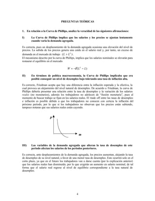 4
PREGUNTAS TEÓRICAS
1. En relación a la Curva de Phillips, analice la veracidad de las siguientes afirmaciones:
I) La Curva de Phillips implica que los salarios y los precios se ajustan lentamente
cuando varia la demanda agregada.
Es correcta, pues un desplazamiento de la demanda agregada ocasiona una elevación del nivel de
precios. La subida de los precios genera una caída en el salario real y, por tanto, un exceso de
demanda en el mercado de trabajo )
( S
L
L > .
El mecanismo descrito por la curva de Phillips, implica que los salarios nominales se elevarán para
restaurar el equilibrio en el mercado.
)
( L
L
W S
−
−
= φ
II) En términos de política macroeconomía, la Curva de Phillips implicaba que era
posible conseguir un nivel de desempleo bajo tolerando una tasa de inflación alta.
Es correcto, Friedman acepta que hay una diferencia entra la inflación esperada y la efectiva, la
cual provoca un alejamiento del nivel natural de desempleo. De acuerdo a Friedman, la curva de
Phillips debería presentar una relación entre la tasa de desempleo y la variación de los salarios
reales (no monetarios), además los trabajadores no adolecen de “ilusión monetaria”, pues al
momento de buscar trabajo se fijan en los salarios reales. El trade off entre las tasas de desempleo
e inflación es posible debido a que los trabajadores no conocen con certeza la inflación del
próximo período, por lo que si los trabajadores no observan que los precios están subiendo,
tampoco notaran que sus salarios reales están cayendo.
π
µ
III) Las variables de la demanda agregada que alteran la tasa de desempleo de este
periodo afectan los salarios de los periodos posteriores.
Es correcta, ante desplazamientos de la demanda agregada, los precios aumentan, alejando la tasa
de desempleo de su nivel natural, a favor de una menor tasa de desempleo. Esto ocurrirá solo en el
corto plazo, ya que en el futuro los trabajadores van a darse cuenta (por la explicación anterior)
que los salarios reales han disminuido, por lo que exigirán un aumento en salario nominal, de tal
forma que el salario real regrese al nivel de equilibrio correspondiente a la tasa natural de
desempleo.
 