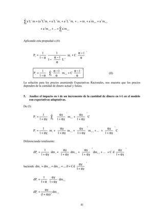 41
i
t
0
i
i
3
t
3
2
t
2
1
t
1
t
t
2
2
t
1
1
t
0
0
0
i
i
i
m
a
...
m
a
m
a
m
a
m
...
m
L
a
m
L
a
m
L
a
(
m
L
a
+
∞
=
+
+
+
−
−
∞
=
−
∑
=
+
+
+
+
=
+
+
+
=
∑
Aplicando esta propiedad a (6)
t
t
1
t
1
C
m
L
1
1
1
1
1
P 





α
−
α
+


















α
−
α
−
α
−
=
−
t
i
t
0
i
i
t
1
C
m
1
1
1
P 





α
−
α
+
∑ 





α
−
α
α
−
= +
∞
=
(II)
La solución para los precios asumiendo Expectativas Racionales, nos muestra que los precios
dependen de la cantidad de dinero actual y futura.
5. Analice el impacto en t de un incremento de la cantidad de dinero en t-1 en el modelo
con expectativas adaptativas.
De (I):
C
1
m
1
1
1
P
t
0
i
i
t
i
t 







αγ
+
αγ
∑ +








αγ
+
αγ
αγ
+
=
∞
=
−
C
1
...
m
1
m
1
m
1
1
P
t
2
t
2
i
t
t
t 







αγ
+
αγ
+








+








αγ
+
αγ
+








αγ
+
αγ
+
αγ
+
= −
−
Diferenciando totalmente:
t
2
t
2
1
t
t
t
1
d
C
...
dm
1
dm
1
dm
1
1
dP 







αγ
+
αγ
+








+








αγ
+
αγ
+








αγ
+
αγ
+
αγ
+
= −
−
haciendo
t
3
-
t
2
-
t
t
1
d
C
0
dm
dm
dm 







αγ
+
αγ
=
…
=
=
=
1
t
t
dm
1
1
1
dP −








αγ
+
αγ
α
+
=
1
t
2
t
dm
)
1
(
dP −
αγ
+
αγ
=
 