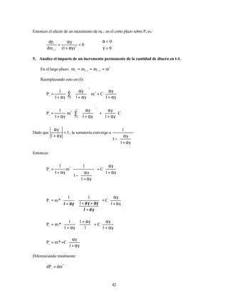 42
Entonces el efecto de un incremento de mt-1 en el corto plazo sobre Pt es:
0
0
0
)
1
(
dm
dp
2
1
t
t
>
γ
<
α
<
αγ
+
αγ
=
−
5. Analice el impacto de un incremento permanente de la cantidad de dinero en t-1.
En el largo plazo: *
2
t
1
t
t
m
m
m
m =
=
= −
−
Reemplazando esto en (I):








αγ
+
αγ
+








αγ
+
αγ
∑
αγ
+
=
α
= 1
C
m
1
1
1
P *
i
0
i
t
C
1
1
m
1
1
P
i
0
i
*
t 







αγ
+
αγ
+
















αγ
+
αγ
∑
αγ
+
=
∞
=
Dado que 1
1
<
αγ
+
αγ
, la sumatoria converge a








αγ
+
αγ
−
1
1
1
Entonces:








αγ
+
αγ
+




















αγ
+
αγ
−
αγ
+
=
1
C
1
1
1
m
1
1
P
*
t








αγ
+
αγ
+












γ
/
α
/
+
/
γ
/
α
/
+
γ
/
α
/
+








γ
/
α
/
+
/
=
1
C
1
1
1
1
1
*
m
Pt








αγ
+
αγ
+





 αγ
+








αγ
+
=
1
C
1
1
1
1
*
m
Pt








αγ
+
αγ
+
=
1
C
*
m
Pt
Diferenciando totalmente:
*
t
dm
dP =
 