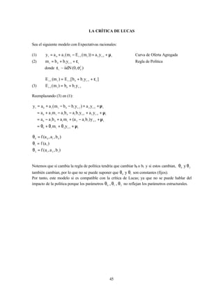 45
LA CRÍTICA DE LUCAS
Sea el siguiente modelo con Expectativas racionales:
(1) t
1
t
2
t
1
t
t
1
0
t
y
a
))
m
(
E
m
(
a
a
y µ
+
+
−
+
= −
−
Curva de Oferta Agregada
(2) t
1
t
1
0
t
y
b
b
m ε
+
+
= −
Regla de Política
donde )
,
0
(
iidN
~ 2
E
t
σ
ε
]
y
b
b
[
E
)
m
(
E t
1
t
1
0
1
t
t
1
t
ε
+
+
= −
−
−
(3) 1
t
1
0
t
1
t
y
b
b
)
m
(
E −
−
+
=
Reemplazando (3) en (1):
t
1
t
2
t
1
0
t
1
t
1
1
2
t
1
0
1
0
t
1
t
2
1
t
1
1
0
1
t
1
0
t
1
t
2
1
t
1
0
t
1
0
t
y
m
y
)
b
a
a
(
m
a
b
a
a
y
a
y
b
a
b
a
m
a
a
y
a
)
y
b
b
m
(
a
a
y
µ
+
θ
+
θ
+
θ
=
µ
+
−
+
+
−
=
µ
+
+
−
−
+
=
µ
+
+
−
−
+
=
−
−
−
−
−
−
)
b
,
a
,
a
(
f
)
a
(
f
)
b
,
a
,
a
(
f
1
2
1
2
1
1
0
1
0
0
=
θ
=
θ
=
θ
Notemos que si cambia la regla de política tendría que cambiar b0 o b1 y si estos cambian, 2
0
y θ
θ
también cambian, por lo que no se puede suponer que 1
0
y θ
θ son constantes (fijos).
Por tanto, este modelo si es compatible con la crítica de Lucas; ya que no se puede hablar del
impacto de la política porque los parámetros 2
1
0
,
, θ
θ
θ no reflejan los parámetros estructurales.
 
