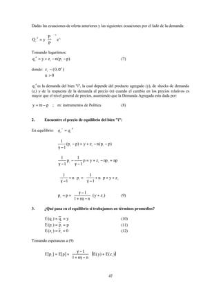 47
Dadas las ecuaciones de oferta anteriores y las siguientes ecuaciones por el lado de la demanda:
i
z
n
i
d
i
e
P
P
y
Q
−






=
Tomando logaritmos:
)
p
p
(
n
z
y
q i
i
d
i
−
−
+
= (7)
donde: )
,
0
(
~
z 2
i
σ
0
n >
d
i
q es la demanda del bien "i", la cual depende del producto agregado (y), de shocks de demanda
(zi) y de la respuesta de la demanda al precio (n) cuando el cambio en los precios relativos es
mayor que el nivel general de precios, asumiendo que la Demanda Agregada esta dada por:
p
m
y −
= ; m: instrumentos de Política (8)
2. Encuentre el precio de equilibrio del bien "i":
En equilibrio:
d
i
s
i q
q =
)
p
p
(
n
z
y
)
p
p
(
1
1
i
i
i
−
−
+
=
−
−
γ
np
np
z
y
p
1
1
p
1
1
i
i
i
+
−
+
=
−
γ
−
−
γ
i
i
z
y
p
n
1
1
p
n
1
1
+
+








+
−
γ
=








+
−
γ
)
z
y
(
n
n
1
1
p
p i
i
+








−
γ
+
−
γ
+
= (9)
3. ¿Qué pasa en el equilibrio si trabajamos en términos promedios?
y
q
)
q
(
E i
i
=
= (10)
p
p
)
p
(
E i
i
=
= (11)
0
z
)
z
(
E i
i
=
= (12)
Tomando esperanzas a (9)
( )
)
z
(
E
)
y
(
E
n
n
1
1
]
p
[
E
]
p
[
E i
i
+








−
γ
+
−
γ
+
=
 