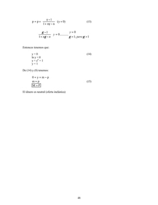48
)
0
y
(
n
n
1
1
p
p +








−
γ
+
−
γ
+
= (13)
1
;
1
0
.
..........
0
1
1
>
=
=
〈
=








−
+
−
⇒
γ
γ
γ
γ
pero
y
y
n
n
Entonces tenemos que:
y = 0 (14)
ln y = 0
y = e0
= 1
y = 1
De (14) y (8) tenemos:
p
m
y
0 −
=
=
p
m = (15)
P
M =
El dinero es neutral (oferta inelástica)
 
