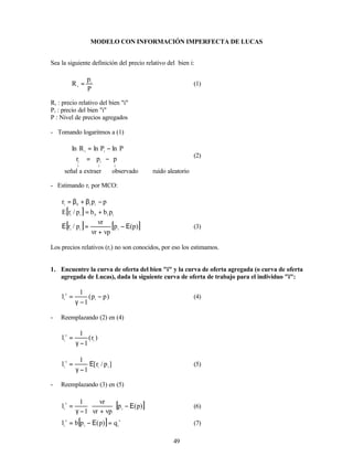 49
MODELO CON INFORMACIÓN IMPERFECTA DE LUCAS
Sea la siguiente definición del precio relativo del bien i:
P
p
R i
i
= (1)
Ri : precio relativo del bien "i"
Pi : precio del bien "i"
P : Nivel de precios agregados
- Tomando logaritmos a (1)
↓
↓
↓
−
=
−
=
p
p
r
P
ln
P
ln
R
ln
i
i
i
i
(2)
señal a extraer observado ruido aleatorio
- Estimando ri por MCO:
p
p
r i
1
0
i
−
β
+
β
=
[ ] i
1
0
i
i
p
b
b
p
/
r
E +
=
[ ] [ ]
)
p
(
p
vp
vr
vr
p
/
r i
i
i
Ε
−
+
=
Ε (3)
Los precios relativos (ri) no son conocidos, por eso los estimamos.
1. Encuentre la curva de oferta del bien "i" y la curva de oferta agregada (o curva de oferta
agregada de Lucas), dada la siguiente curva de oferta de trabajo para el individuo "i":
)
p
p
(
1
1
l i
s
i
−
−
γ
= (4)
- Reemplazando (2) en (4)
)
r
(
1
1
l i
s
i
−
γ
=
]
p
/
r
[
1
1
l i
i
s
i
Ε
−
γ
= (5)
- Reemplazando (3) en (5)
[ ]
)
p
(
p
vp
vr
vr
1
1
l i
s
i
Ε
−








+
−
γ
= (6)
[ ] s
i
i
s
i
q
)
p
(
p
b
l =
Ε
−
= (7)
 
