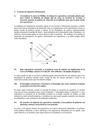 5
2. Comente las siguientes afirmaciones:
I) Al considerar la curva de Phillips, el enfoque de expectativas racionales plantea que
para reducir la inflación sin ningún tipo de costo, en términos de recesión, es
necesario anunciar la política de reducción de la inflación antes que la gente forme
sus expectativas.
Las hipótesis de expectativas racionales supone el uso de toda la información necesaria y posible
para evitar errores sistemáticos de predicción. Esto se complementa con la información a la que se
pueda acceder de políticas futuras a aplicar. Si los diseñadores de política sorpresivamente,
deciden aumentar la cantidad de dinero - aprovechándose de la interrelación entre el producto y la
inflación- efectivamente habrá un efecto positivo sobre el producto. Sin embargo, si la política es
anunciada con anticipación, los agentes reformularán sus expectativas y no habrá ningún efecto
sobre el producto.
P
AS
AD’’
AD’
AD
Y
II) Bajo expectativas racionales, si el gobierno trata de explotar las implicancias de la
Curva de Phillips, entonces el trade-off entre inflación y desempleo desaparece.
Es cierto, puede ser que en un inicio el gobierno pueda sacar provecho de esta relación, pero si los
diseñadores de políticas intentan tomar ventaja de ésta, los efectos operantes a través de las
expectativas puede causar que ésta relación colapse.
III) El desempleo estructural o friccional es el desempleo que existe cuando la economía
se encuentra en el nivel de empleo.
Es cierto, según Friedman, cuando el mercado de trabajo se encuentra en equilibrio, es erróneo
creer que no existe desempleo, pues, existe el llamado << desempleo natural o friccional >> cuya
explicación se encuentra en la movilidad existente en el propio mercado de trabajo: en todo
momento se están cerrando empresas y creándose otra nuevas provocando constantes movimientos
de trabajadores y que constituyen desempleados temporales.
IV) De acuerdo a la hipótesis de expectativas racionales, si las políticas de gobierno son
aleatorias, entonces serán efectivas o no neutrales.
Es cierto, si los agentes forman sus expectativas con toda la información disponible y el gobierno
emite políticas aleatorias, es decir, diferentes a las expectativas formuladas por los agente, estas
serán efectivas o no neutrales, pues tienen efectos en el producto y en los precios.
 