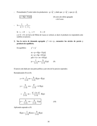 50
- Promediando (7) entre todos los productores:
s
i
q
q = y dado que
s
i
q
y = y que i
p
p =
)]
p
(
E
p
[
b
y −
= (8) curva de oferta agregada
o de Lucas
-








+
−
γ
=
p
r
r
v
v
v
1
1
b
Si 0
b
v
:
0
v p
r
→
⇒
∞
→
→
y si 0
b → , la Curva de Oferta de Lucas es vertical, es decir el producto no respondería ante
cambios en precios.
2. Sea la curva de demanda agregada p
m
yd
−
= , encuentre los niveles de precio y
producto de equilibrio.
En equilibrio: s
d
y
y =
)]
p
(
E
p
[
b
p
m −
=
−
)
p
(
E
b
bp
p
m −
=
−
)
p
(
E
b
m
)
1
b
(
p +
=
+
)
p
(
E
b
1
b
m
b
1
1
p
+
+
+
= (9)
El precio está dado por una parte política y por otra de los precios esperados.
Reemplazando (9) en (8):






Ε
−
Ε
+
+
+
= )
p
(
)
p
(
b
1
b
m
b
1
1
b
y
)
p
(
b
b
1
b
m
b
1
b
y
2
Ε






−
+
+






+
=
)
p
(
b
1
b
b
b
m
b
1
b 2
2
Ε






+
−
−
−






+
=
)
p
(
E
b
1
b
m
b
1
b
y 





+
−






+
= (10)
Aplicando esperado a (9)
)
p
(
b
1
b
)
m
(
b
1
1
)
p
( Ε
+
+
Ε
+
=
Ε
 