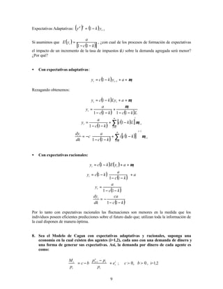 9
Expectativas Adaptativas: ( ) ( ) 1
1 −
−
= t
e
d
y
k
y
Si asumimos que ( )
( )
[ ]
k
c
a
y
E t
−
−
=
1
1
, ¿con cual de los procesos de formación de expectativas
el impacto de un incremento de la tasa de impuestos (k) sobre la demanda agregada será menor?
¿Por qué?
• Con expectativas adaptativas:
( ) t
t
t a
y
k
c
y µ
+
+
−
= −1
1
Rezagando obtenemos:
( ) t
t
t a
Ly
k
c
y µ
+
+
−
= 1
( ) ( )L
k
c
k
c
a
y t
t
−
−
+
−
−
=
1
1
1
1
µ
( )
( )
[ ] i
t
i
i
t L
k
c
k
c
a
y −
∞
=
∑ −
+
−
−
= µ
0
1
1
1
( )
( )
[ ] i
t
i
i
t
k
c
i
k
c
a
c
dk
dy
−
−
∞
=






−
+
−
−
−
= ∑ µ
1
0
1
1
1
• Con expectativas racionales:
( ) ( ) t
t
t a
y
E
k
c
y µ
+
+
−
= 1
( )
( )
a
k
c
a
k
c
yt +






−
−
−
=
1
1
1
( )
k
c
a
yt
−
−
=
1
1
( )
k
c
ca
dk
dyt
−
−
−
=
1
1
Por lo tanto con expectativas racionales las fluctuaciones son menores en la medida que los
individuos poseen eficientes predicciones sobre el futuro dado que; utilizan toda la información de
la cual disponen de manera óptima.
8. Sea el Modelo de Cagan con expectativas adaptativas y racionales, suponga una
economía en la cual existen dos agentes (i=1,2), cada uno con una demanda de dinero y
una forma de generar sus expectativas. Así, la demanda por dinero de cada agente es
como:
i
t
t
t
e
t
t
t
e
p
p
p
b
c
p
M
+







 −
−
= +1
; ,
0
f
c 0
f
b , i=1,2
 