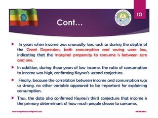 08/08/2024
www.dagimfetene7@gmail.com
10
Cont…
 In years when income was unusually low, such as during the depths of
the Great Depression, both consumption and saving were low,
indicating that the marginal propensity to consume is between zero
and one.
 In addition, during those years of low income, the ratio of consumption
to income was high, confirming Keynes’s second conjecture.
 Finally, because the correlation between income and consumption was
so strong, no other variable appeared to be important for explaining
consumption.
 Thus, the data also confirmed Keynes’s third conjecture that income is
the primary determinant of how much people choose to consume.
 