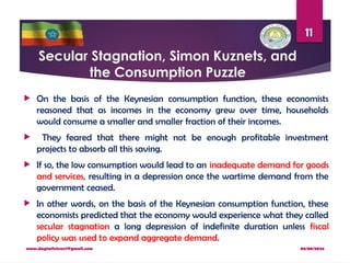 08/08/2024
www.dagimfetene7@gmail.com
11
Secular Stagnation, Simon Kuznets, and
the Consumption Puzzle
 On the basis of the Keynesian consumption function, these economists
reasoned that as incomes in the economy grew over time, households
would consume a smaller and smaller fraction of their incomes.
 They feared that there might not be enough profitable investment
projects to absorb all this saving.
 If so, the low consumption would lead to an inadequate demand for goods
and services, resulting in a depression once the wartime demand from the
government ceased.
 In other words, on the basis of the Keynesian consumption function, these
economists predicted that the economy would experience what they called
secular stagnation a long depression of indefinite duration unless fiscal
policy was used to expand aggregate demand.
 