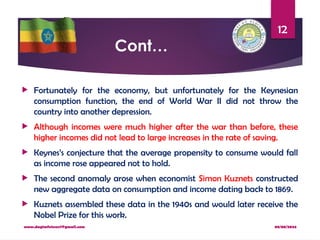 08/08/2024
www.dagimfetene7@gmail.com
12
Cont…
 Fortunately for the economy, but unfortunately for the Keynesian
consumption function, the end of World War II did not throw the
country into another depression.
 Although incomes were much higher after the war than before, these
higher incomes did not lead to large increases in the rate of saving.
 Keynes’s conjecture that the average propensity to consume would fall
as income rose appeared not to hold.
 The second anomaly arose when economist Simon Kuznets constructed
new aggregate data on consumption and income dating back to 1869.
 Kuznets assembled these data in the 1940s and would later receive the
Nobel Prize for this work.
 