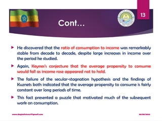 08/08/2024
www.dagimfetene7@gmail.com
13
Cont…
 He discovered that the ratio of consumption to income was remarkably
stable from decade to decade, despite large increases in income over
the period he studied.
 Again, Keynes’s conjecture that the average propensity to consume
would fall as income rose appeared not to hold.
 The failure of the secular-stagnation hypothesis and the findings of
Kuznets both indicated that the average propensity to consume is fairly
constant over long periods of time.
 This fact presented a puzzle that motivated much of the subsequent
work on consumption.
 