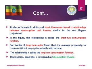 08/08/2024
www.dagimfetene7@gmail.com
17
Cont…
 Studies of household data and short time-series found a relationship
between consumption and income similar to the one Keynes
conjectured.
 In the figure, this relationship is called the short-run consumption
function.
 But studies of long time-series found that the average propensity to
consume did not vary systematically with income.
 This relationship is called the long-run consumption function.
 This situation, generally, is considered as Consumption Puzzle.
 
