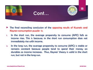 08/08/2024
www.dagimfetene7@gmail.com
18
Cont…
 The final reconciling conclusion of the opposing results of Kuznets and
Keynes-consumption puzzle- is:
1. In the short run, the average propensity to consume (APC) falls as
income rises. This is because; in the short run consumption does not
immediately rise with income.
2. In the long run, the average propensity to consume (APC) is stable or
remains constant because people tend to spend their money on
durables as income increases. Thus, Keynes’ theory is valid in the short
run, but not in the long run.
 