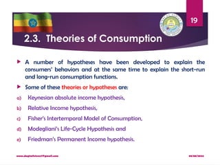 08/08/2024
www.dagimfetene7@gmail.com
19
2.3. Theories of Consumption
 A number of hypotheses have been developed to explain the
consumers’ behaviors and at the same time to explain the short-run
and long-run consumption functions.
 Some of these theories or hypotheses are:
a) Keynesian absolute income hypothesis,
b) Relative Income hypothesis,
c) Fisher’s Intertemporal Model of Consumption,
d) Modegliani’s Life-Cycle Hypothesis and
e) Friedman’s Permanent Income hypothesis.
 