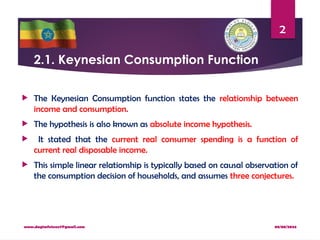 08/08/2024
www.dagimfetene7@gmail.com
2
2.1. Keynesian Consumption Function
 The Keynesian Consumption function states the relationship between
income and consumption.
 The hypothesis is also known as absolute income hypothesis.
 It stated that the current real consumer spending is a function of
current real disposable income.
 This simple linear relationship is typically based on causal observation of
the consumption decision of households, and assumes three conjectures.
 