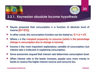 08/08/2024
www.dagimfetene7@gmail.com
20
2.3.1. Keynesian absolute income hypothesis
 Keynes proposed that consumption is a function of absolute level of
income [C= f(Y)].
 In other words, the consumption function can be stated as; C = a + cY.
 Where c is the marginal propensity to consume (which is the percentage
change in consumption due to change in income).
 Income is the most important explanatory variable of consumption; but
interest rate is irrelevant in explaining consumption.
 Some economists argued that interest rate determines consumption level.
 When interest rate in the banks increases, people save more money in
banks to receive the higher interest income and consume less.
 