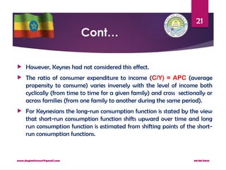 08/08/2024
www.dagimfetene7@gmail.com
21
Cont…
 However, Keynes had not considered this effect.
 The ratio of consumer expenditure to income (C/Y) = APC (average
propensity to consume) varies inversely with the level of income both
cyclically (from time to time for a given family) and cross sectionally or
across families (from one family to another during the same period).
 For Keynesians the long-run consumption function is stated by the view
that short-run consumption function shifts upward over time and long
run consumption function is estimated from shifting points of the short-
run consumption functions.
 