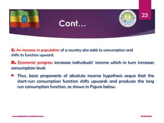 08/08/2024
www.dagimfetene7@gmail.com
23
Cont…
C. An increase in population of a country also adds to consumption and
shifts its function upward.
D. Economic progress increases individuals’ income which in turn increases
consumption level.
 Thus, basic proponents of absolute income hypothesis argue that the
short-run consumption function shifts upwards and produces the long
run consumption function, as shown in Figure below.
 