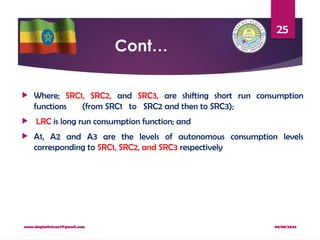 08/08/2024
www.dagimfetene7@gmail.com
25
Cont…
 Where; SRC1, SRC2, and SRC3, are shifting short run consumption
functions (from SRC1 to SRC2 and then to SRC3);
 LRC is long run consumption function; and
 A1, A2 and A3 are the levels of autonomous consumption levels
corresponding to SRC1, SRC2, and SRC3 respectively
 