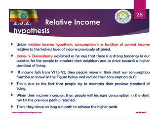 08/08/2024
www.dagimfetene7@gmail.com
26
2.3.2. Relative Income
hypothesis
 Under relative income hypothesis, consumption is a function of current income
relative to the highest level of income previously attained.
 James. S. Duesenberry explained as he says that there is a strong tendency in our
societies for the people to emulate their neighbors and to strive towards a higher
standard of living.
 If income falls from Y1 to Y2, then people move in their short run consumption
function as shown in the Figure below and reduce their consumption to C1.
 This is due to the fact that people try to maintain their previous standard of
living.
 When their income increases, then people will increase consumption in the short
run till the previous peak is reached.
 Then, they move on long run path to achieve the higher peak.
 
