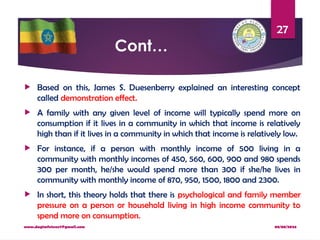 08/08/2024
www.dagimfetene7@gmail.com
27
Cont…
 Based on this, James S. Duesenberry explained an interesting concept
called demonstration effect.
 A family with any given level of income will typically spend more on
consumption if it lives in a community in which that income is relatively
high than if it lives in a community in which that income is relatively low.
 For instance, if a person with monthly income of 500 living in a
community with monthly incomes of 450, 560, 600, 900 and 980 spends
300 per month, he/she would spend more than 300 if she/he lives in
community with monthly income of 870, 950, 1500, 1800 and 2300.
 In short, this theory holds that there is psychological and family member
pressure on a person or household living in high income community to
spend more on consumption.
 