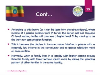 08/08/2024
www.dagimfetene7@gmail.com
29
Cont…
 According to this theory (as it can be seen from the above figure), when
income of a person declines from Y1 to Y2, the person will not consume
C2 level; rather, he/she will consume a higher level C1 by moving to on
the short run consumption function.
 This is because the decline in income makes him/her a person with a
relatively low income in the community and so spends relatively more
on consumption.
 Normally, when a family lives in a locality with higher income groups
then the family with lower income spends more by seeing the spending
pattern of other families in the same locality.
 