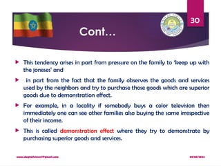 08/08/2024
www.dagimfetene7@gmail.com
30
Cont…
 This tendency arises in part from pressure on the family to ‘keep up with
the joneses’ and
 in part from the fact that the family observes the goods and services
used by the neighbors and try to purchase those goods which are superior
goods due to demonstration effect.
 For example, in a locality if somebody buys a color television then
immediately one can see other families also buying the same irrespective
of their income.
 This is called demonstration effect where they try to demonstrate by
purchasing superior goods and services.
 