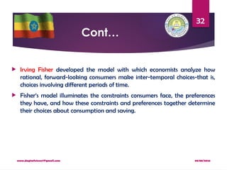 08/08/2024
www.dagimfetene7@gmail.com
32
Cont…
 Irving Fisher developed the model with which economists analyze how
rational, forward-looking consumers make inter-temporal choices-that is,
choices involving different periods of time.
 Fisher‘s model illuminates the constraints consumers face, the preferences
they have, and how these constraints and preferences together determine
their choices about consumption and saving.
 