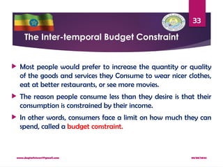 08/08/2024
www.dagimfetene7@gmail.com
33
The Inter-temporal Budget Constraint
 Most people would prefer to increase the quantity or quality
of the goods and services they Consume to wear nicer clothes,
eat at better restaurants, or see more movies.
 The reason people consume less than they desire is that their
consumption is constrained by their income.
 In other words, consumers face a limit on how much they can
spend, called a budget constraint.
 