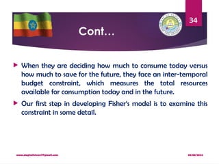 08/08/2024
www.dagimfetene7@gmail.com
34
Cont…
 When they are deciding how much to consume today versus
how much to save for the future, they face an inter-temporal
budget constraint, which measures the total resources
available for consumption today and in the future.
 Our first step in developing Fisher‘s model is to examine this
constraint in some detail.
 