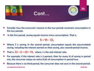 08/08/2024
www.dagimfetene7@gmail.com
36
Cont…
 Consider how the consumer’s income in the two periods constrains consumption in
the two periods.
 In the first period, saving equals income minus consumption. That is,
S = Y1 − C1,
 Where; S is saving. In the second period, consumption equals the accumulated
saving, including the interest earned on that saving, plus second-period income.
 That is, C2 = (1 + r)S + Y2, where r is the real interest rate.
 For example, if the interest rate is 5 percent, then for every $1 of saving in period
one, the consumer enjoys an extra $1.05 of consumption in period two.
 Because there is no third period, the consumer does not save in the second period.
 