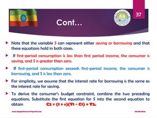 08/08/2024
www.dagimfetene7@gmail.com
37
Cont…
 Note that the variable S can represent either saving or borrowing and that
these equations hold in both cases.
 If first-period consumption is less than first period income, the consumer is
saving, and S is greater than zero.
 If first-period consumption exceeds first-period income, the consumer is
borrowing, and S is less than zero.
 For simplicity, we assume that the interest rate for borrowing is the same as
the interest rate for saving.
 To derive the consumer’s budget constraint, combine the two preceding
equations. Substitute the first equation for S into the second equation to
obtain C2 = (1 + r)(Y1 − C1) + Y2.
 